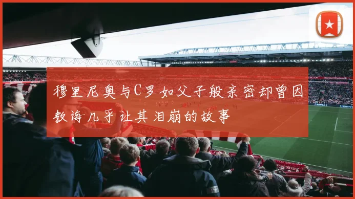 穆里尼奥与C罗如父子般亲密却曾因教诲几乎让其泪崩的故事