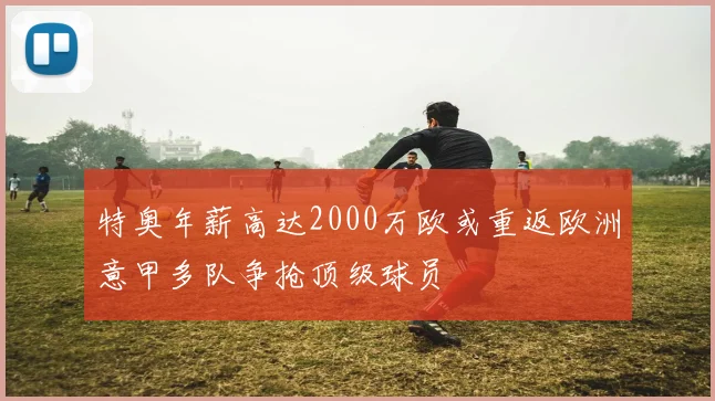 特奥年薪高达2000万欧或重返欧洲意甲多队争抢顶级球员