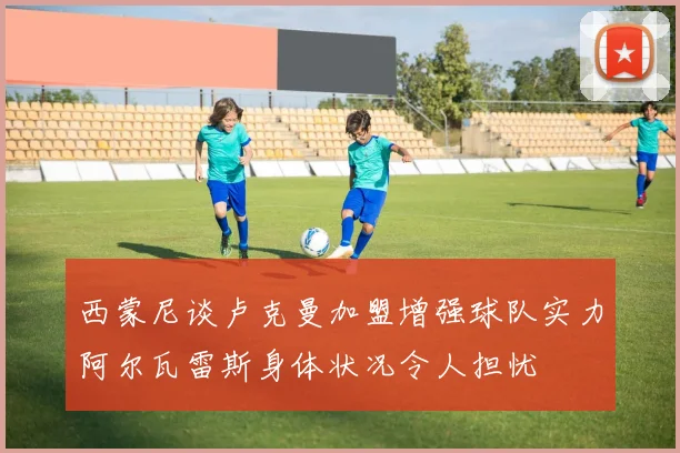西蒙尼谈卢克曼加盟增强球队实力阿尔瓦雷斯身体状况令人担忧