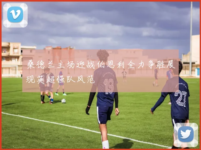 桑德兰主场迎战伯恩利全力争胜展现英超强队风范