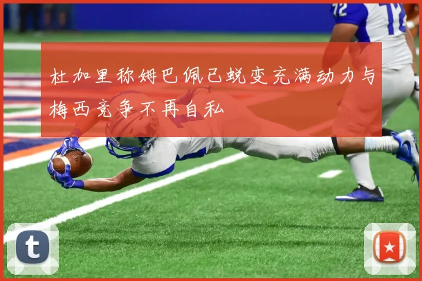 杜加里称姆巴佩已蜕变充满动力与梅西竞争不再自私