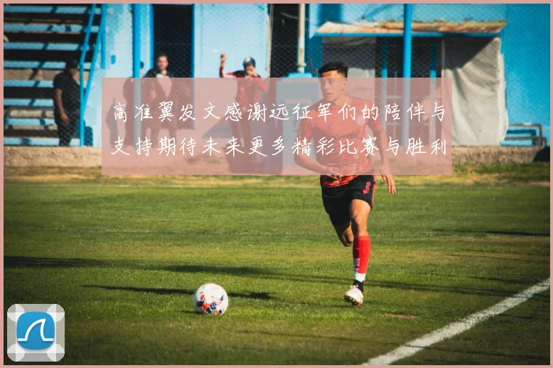 高准翼发文感谢远征军们的陪伴与支持期待未来更多精彩比赛与胜利