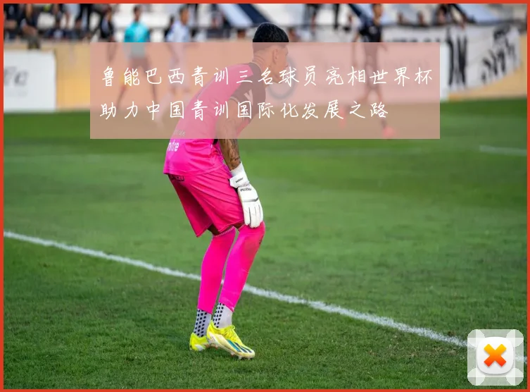 鲁能巴西青训三名球员亮相世界杯助力中国青训国际化发展之路