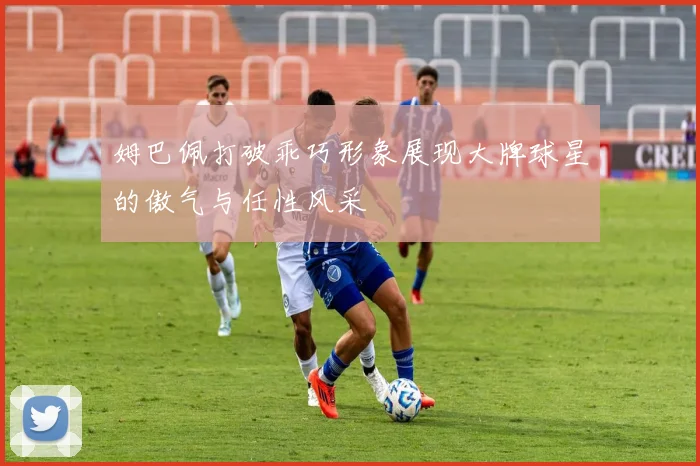 姆巴佩打破乖巧形象展现大牌球星的傲气与任性风采