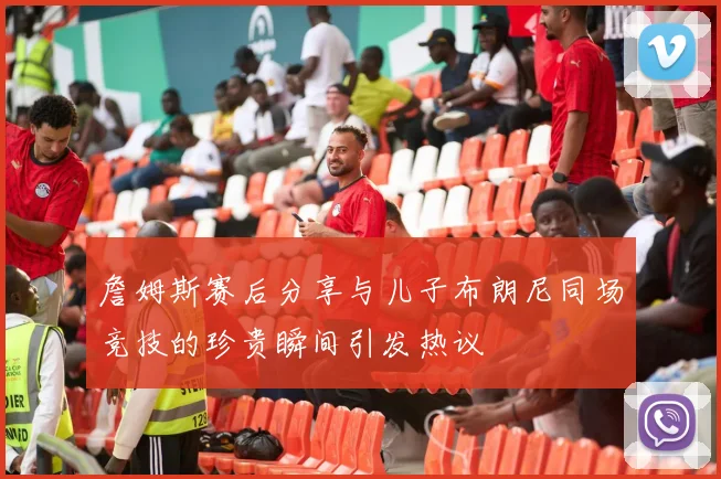 詹姆斯赛后分享与儿子布朗尼同场竞技的珍贵瞬间引发热议