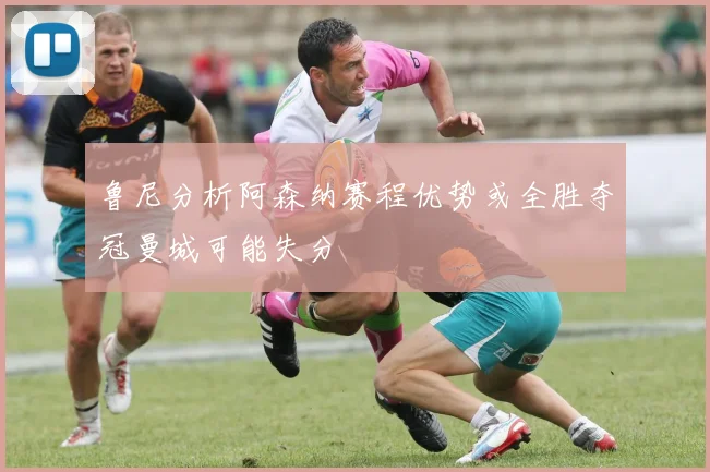 鲁尼分析阿森纳赛程优势或全胜夺冠曼城可能失分