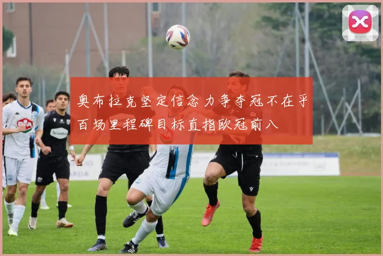 奥布拉克坚定信念力争夺冠不在乎百场里程碑目标直指欧冠前八