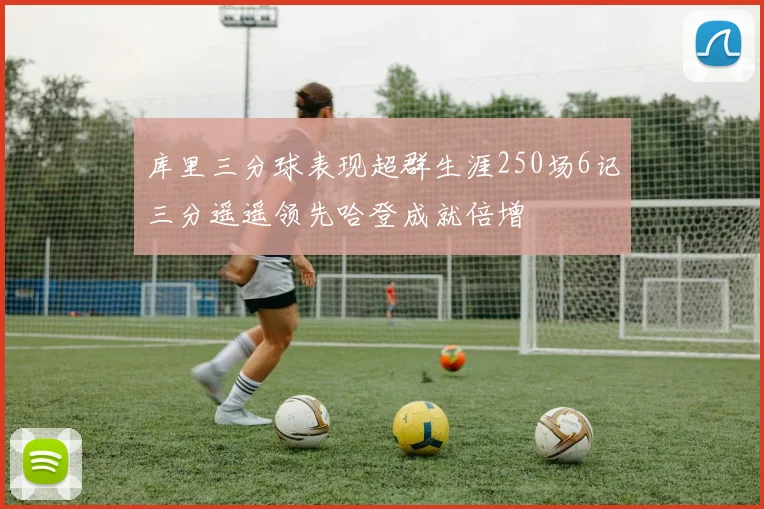 库里三分球表现超群生涯250场6记三分遥遥领先哈登成就倍增