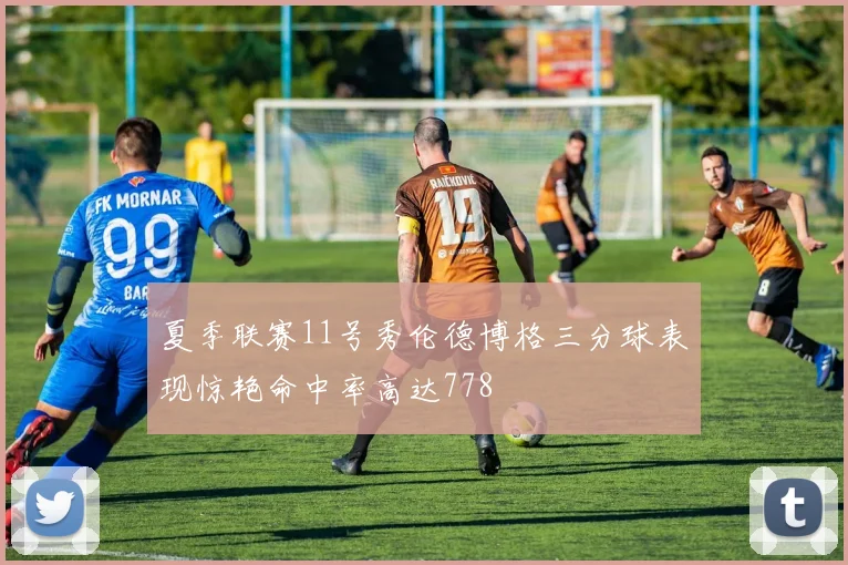 夏季联赛11号秀伦德博格三分球表现惊艳命中率高达778