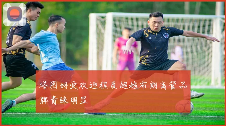 塔图姆受欢迎程度超越布朗高管品牌青睐明显