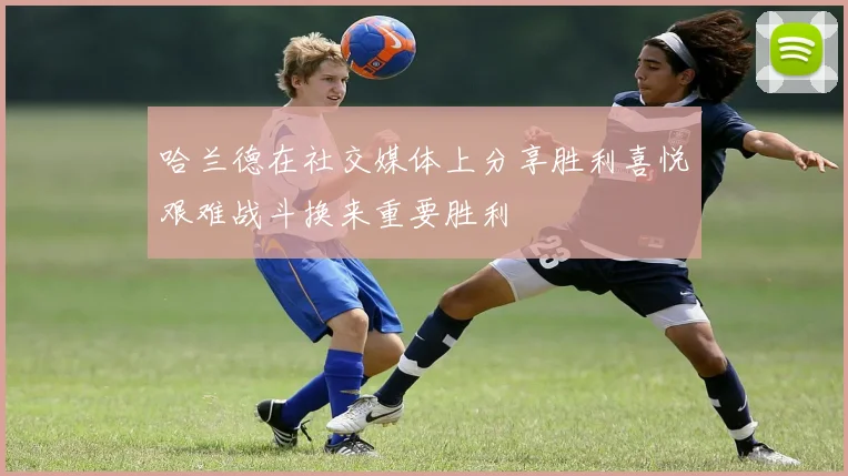 哈兰德在社交媒体上分享胜利喜悦艰难战斗换来重要胜利