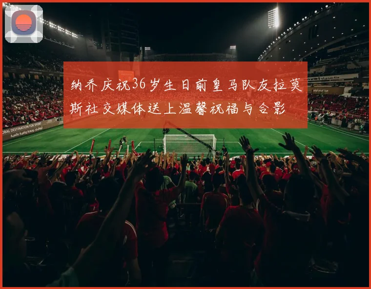 纳乔庆祝36岁生日前皇马队友拉莫斯社交媒体送上温馨祝福与合影
