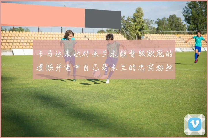 卡马达表达对米兰未能晋级欧冠的遗憾并重申自己是米兰的忠实粉丝
